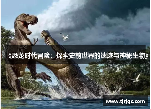 《恐龙时代冒险：探索史前世界的遗迹与神秘生物》
